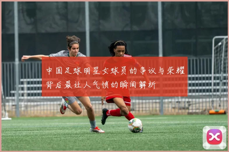 中国足球明星女球员的争议与荣耀背后最让人气愤的瞬间解析