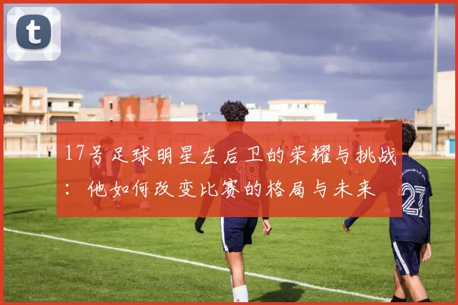 17号足球明星左后卫的荣耀与挑战：他如何改变比赛的格局与未来