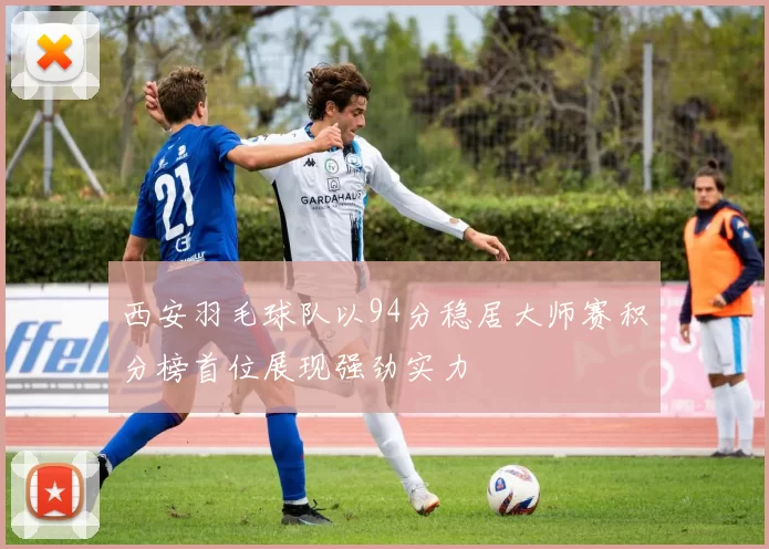 西安羽毛球队以94分稳居大师赛积分榜首位展现强劲实力