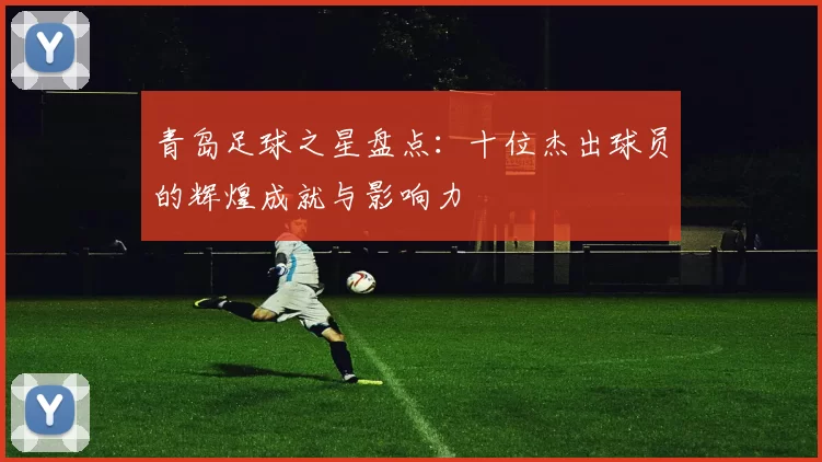 青岛足球之星盘点：十位杰出球员的辉煌成就与影响力