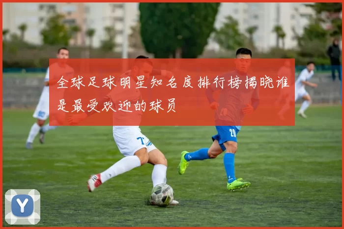 全球足球明星知名度排行榜揭晓谁是最受欢迎的球员