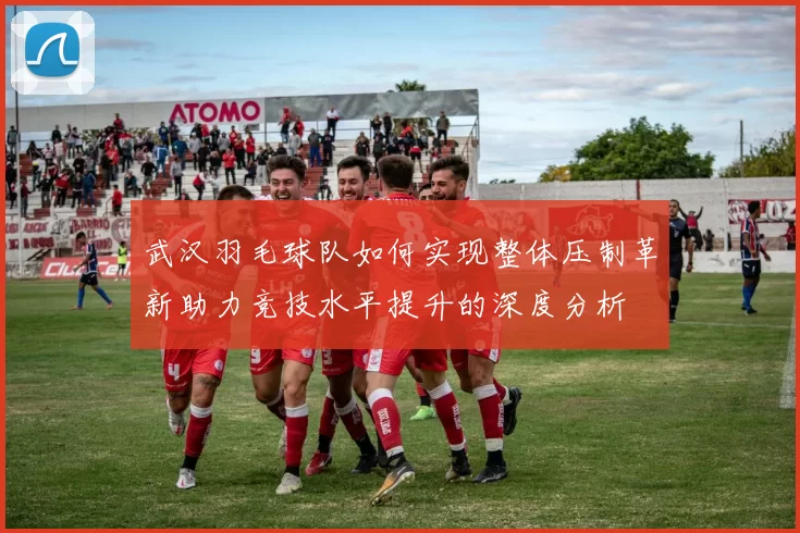 武汉羽毛球队如何实现整体压制革新助力竞技水平提升的深度分析