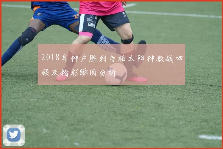 2018年神户胜利与柏太阳神激战回顾及精彩瞬间分析