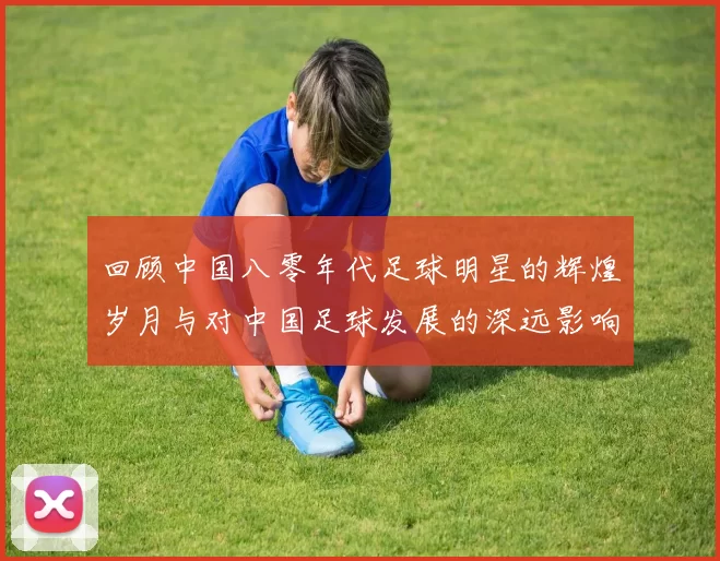 回顾中国八零年代足球明星的辉煌岁月与对中国足球发展的深远影响