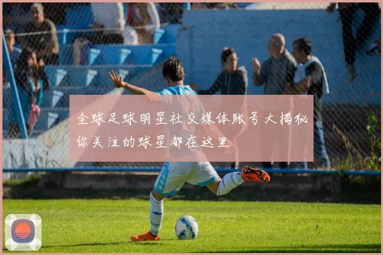 全球足球明星社交媒体账号大揭秘你关注的球星都在这里