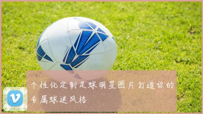 个性化定制足球明星图片打造你的专属球迷风格