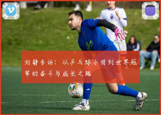 刘静专访：从乒乓球小将到世界冠军的奋斗与成长之路