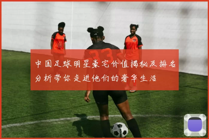 中国足球明星豪宅价值揭秘及排名分析带你走进他们的奢华生活