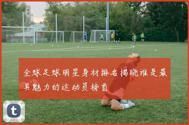 全球足球明星身材排名揭晓谁是最具魅力的运动员榜首