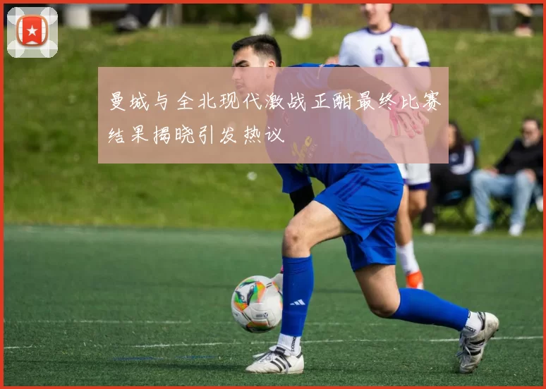 曼城与全北现代激战正酣最终比赛结果揭晓引发热议