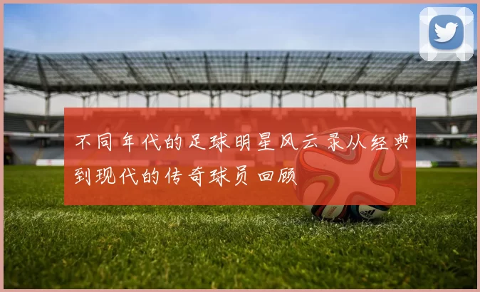 不同年代的足球明星风云录从经典到现代的传奇球员回顾