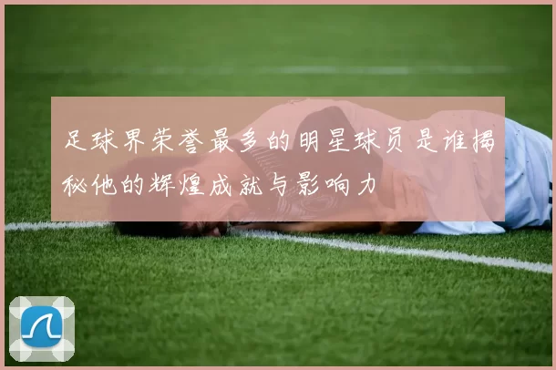 足球界荣誉最多的明星球员是谁揭秘他的辉煌成就与影响力
