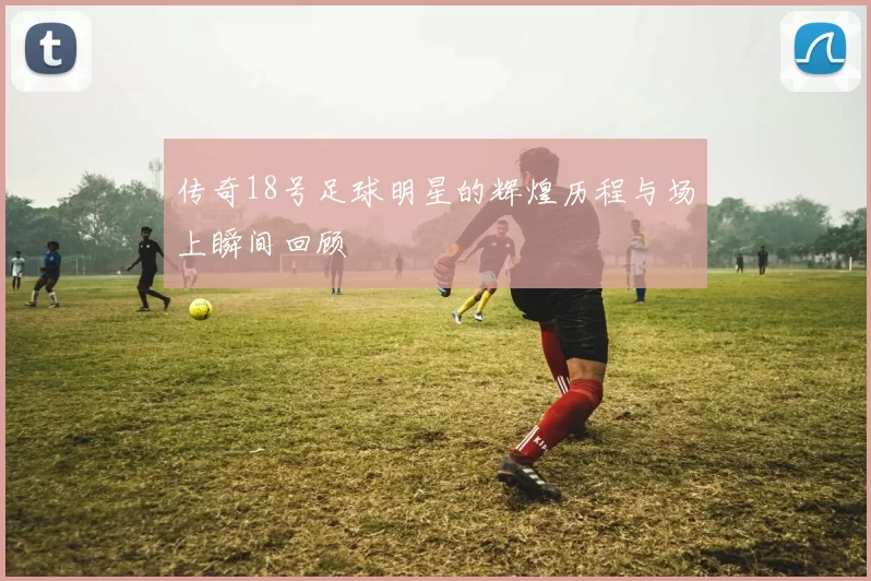 传奇18号足球明星的辉煌历程与场上瞬间回顾