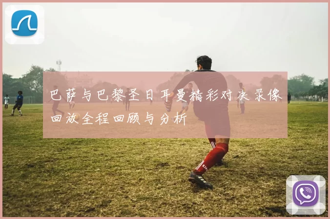 巴萨与巴黎圣日耳曼精彩对决录像回放全程回顾与分析