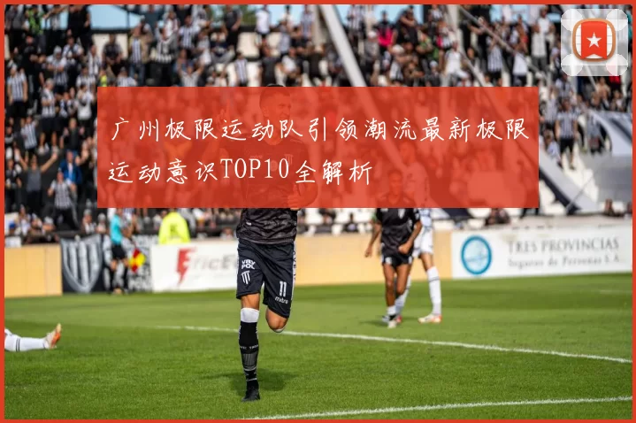 广州极限运动队引领潮流最新极限运动意识TOP10全解析
