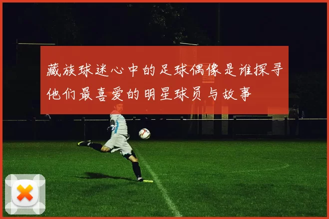 藏族球迷心中的足球偶像是谁探寻他们最喜爱的明星球员与故事