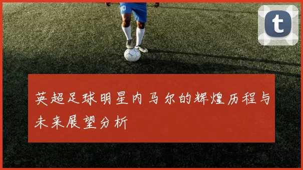 英超足球明星内马尔的辉煌历程与未来展望分析
