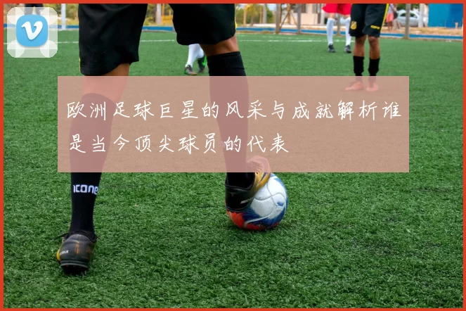 欧洲足球巨星的风采与成就解析谁是当今顶尖球员的代表