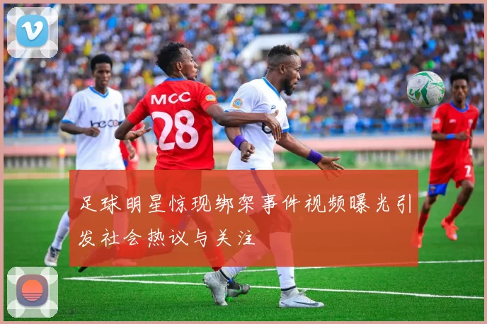 足球明星惊现绑架事件视频曝光引发社会热议与关注