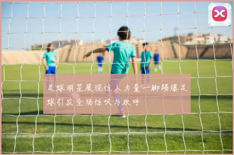 足球明星展现惊人力量一脚踢爆足球引发全场惊叹与欢呼