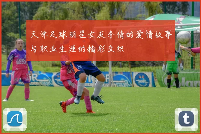 天津足球明星女友李倩的爱情故事与职业生涯的精彩交织
