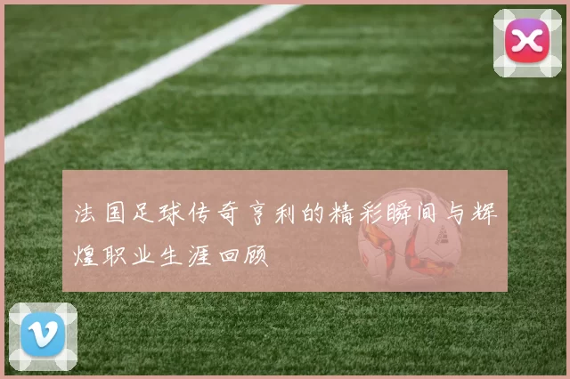法国足球传奇亨利的精彩瞬间与辉煌职业生涯回顾