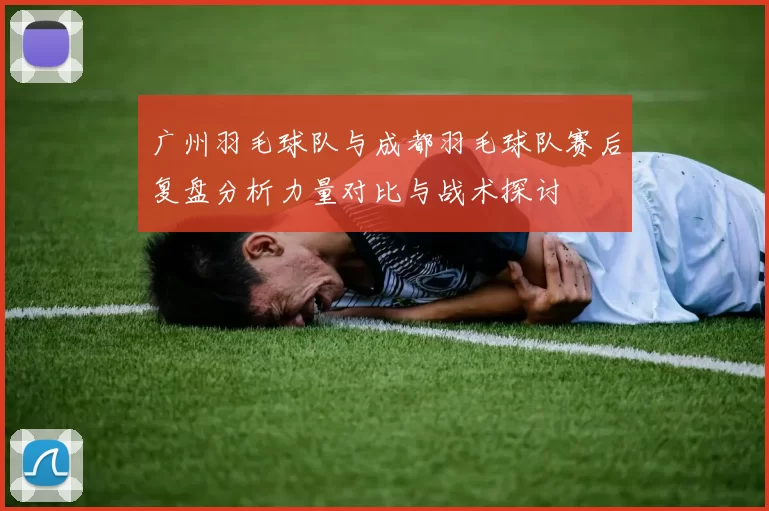 广州羽毛球队与成都羽毛球队赛后复盘分析力量对比与战术探讨