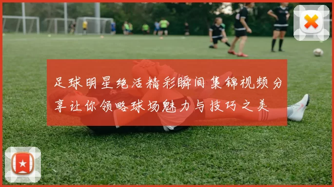 足球明星绝活精彩瞬间集锦视频分享让你领略球场魅力与技巧之美