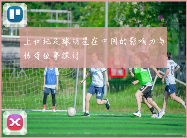上世纪足球明星在中国的影响力与传奇故事探讨
