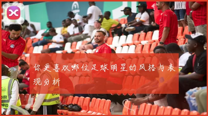 你更喜欢哪位足球明星的风格与表现分析