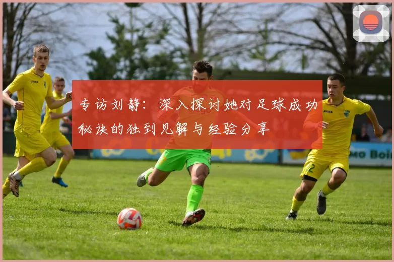 专访刘静：深入探讨她对足球成功秘诀的独到见解与经验分享