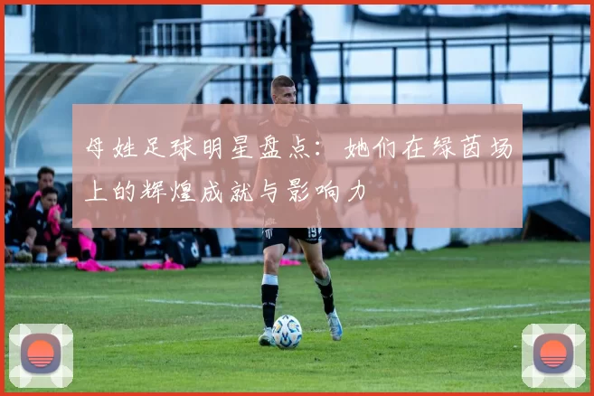 母姓足球明星盘点：她们在绿茵场上的辉煌成就与影响力