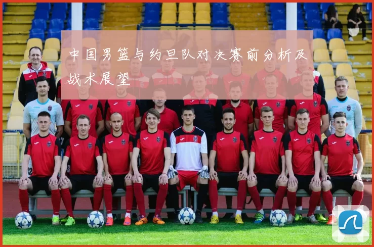 中国男篮与约旦队对决赛前分析及战术展望