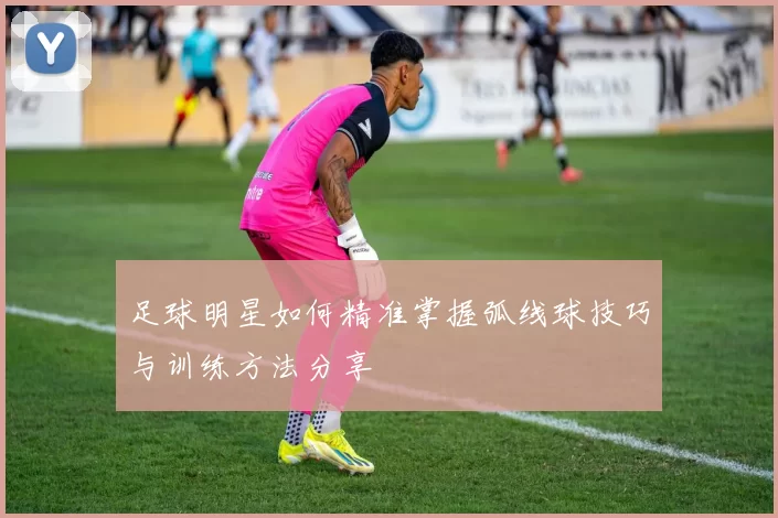 足球明星如何精准掌握弧线球技巧与训练方法分享