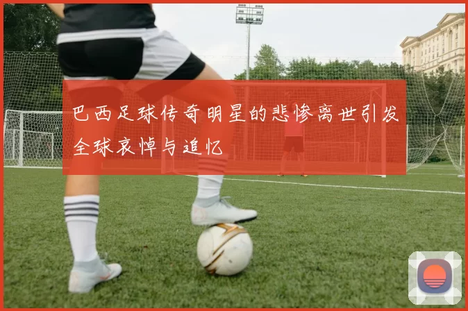 巴西足球传奇明星的悲惨离世引发全球哀悼与追忆