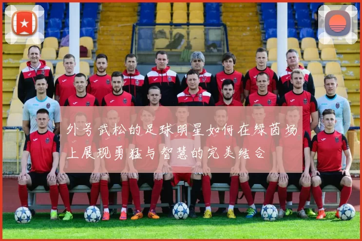 外号武松的足球明星如何在绿茵场上展现勇猛与智慧的完美结合