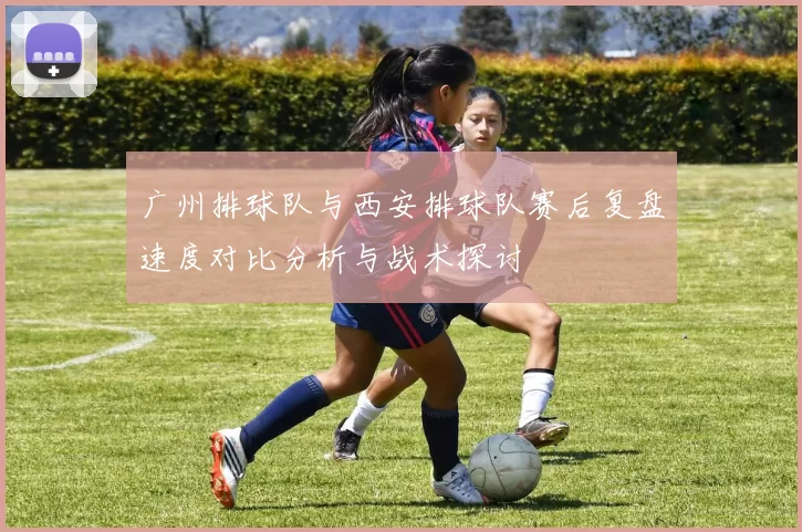 广州排球队与西安排球队赛后复盘速度对比分析与战术探讨