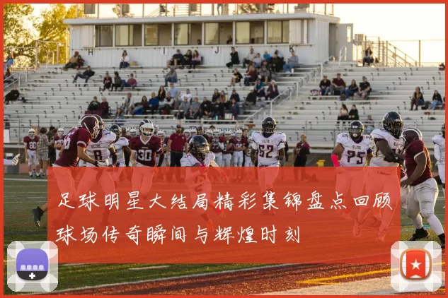 足球明星大结局精彩集锦盘点回顾球场传奇瞬间与辉煌时刻