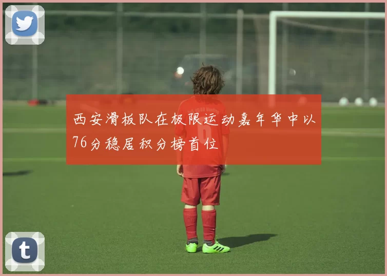 西安滑板队在极限运动嘉年华中以76分稳居积分榜首位