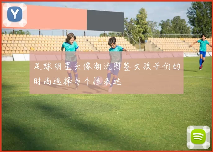 足球明星头像潮流图鉴女孩子们的时尚选择与个性表达