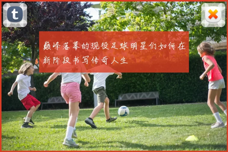 巅峰落幕的现役足球明星们如何在新阶段书写传奇人生
