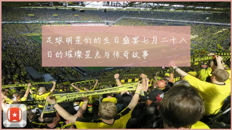 足球明星们的生日盛宴七月二十八日的璀璨星光与传奇故事