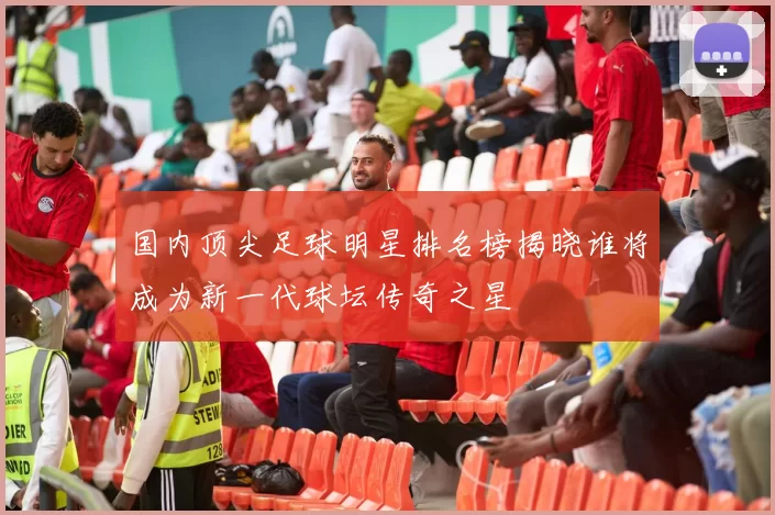 国内顶尖足球明星排名榜揭晓谁将成为新一代球坛传奇之星