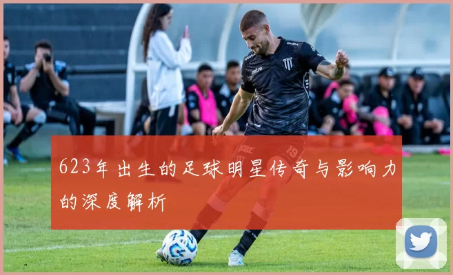 623年出生的足球明星传奇与影响力的深度解析