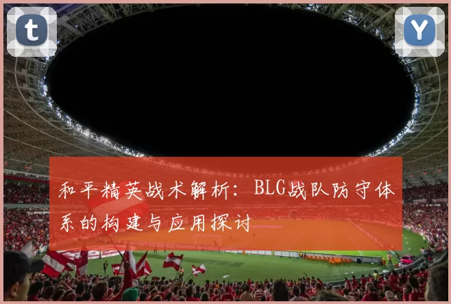 和平精英战术解析：BLG战队防守体系的构建与应用探讨