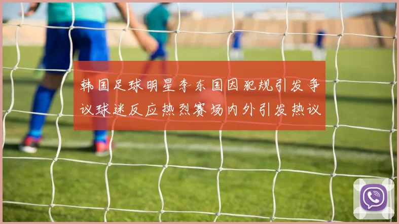 韩国足球明星李东国因犯规引发争议球迷反应热烈赛场内外引发热议