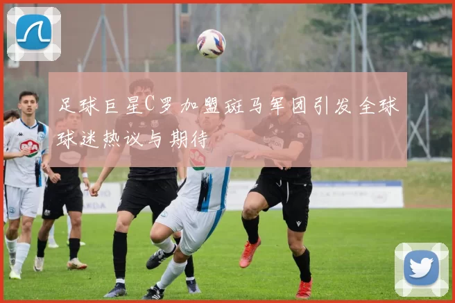 足球巨星C罗加盟斑马军团引发全球球迷热议与期待