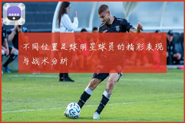 不同位置足球明星球员的精彩表现与战术分析