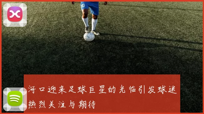 河口迎来足球巨星的光临引发球迷热烈关注与期待