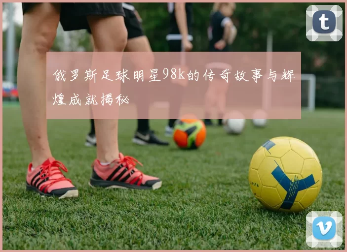 俄罗斯足球明星98k的传奇故事与辉煌成就揭秘